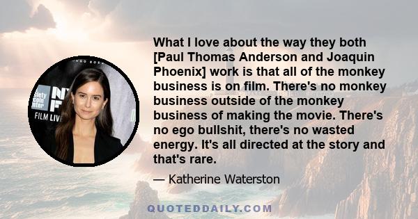 What I love about the way they both [Paul Thomas Anderson and Joaquin Phoenix] work is that all of the monkey business is on film. There's no monkey business outside of the monkey business of making the movie. There's