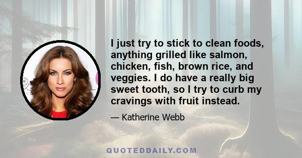 I just try to stick to clean foods, anything grilled like salmon, chicken, fish, brown rice, and veggies. I do have a really big sweet tooth, so I try to curb my cravings with fruit instead.