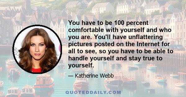 You have to be 100 percent comfortable with yourself and who you are. You'll have unflattering pictures posted on the Internet for all to see, so you have to be able to handle yourself and stay true to yourself.