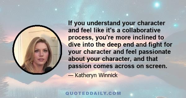 If you understand your character and feel like it's a collaborative process, you're more inclined to dive into the deep end and fight for your character and feel passionate about your character, and that passion comes