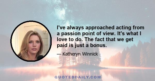 I've always approached acting from a passion point of view. It's what I love to do. The fact that we get paid is just a bonus.