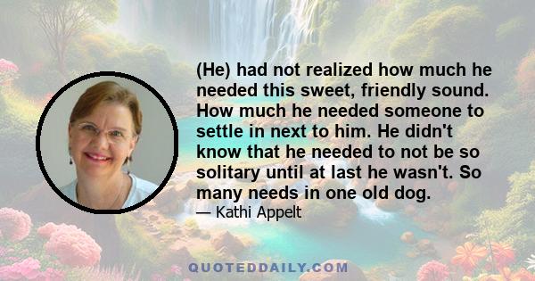 (He) had not realized how much he needed this sweet, friendly sound. How much he needed someone to settle in next to him. He didn't know that he needed to not be so solitary until at last he wasn't. So many needs in one 