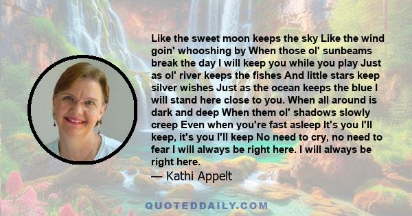 Like the sweet moon keeps the sky Like the wind goin' whooshing by When those ol' sunbeams break the day I will keep you while you play Just as ol' river keeps the fishes And little stars keep silver wishes Just as the