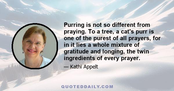 Purring is not so different from praying. To a tree, a cat's purr is one of the purest of all prayers, for in it lies a whole mixture of gratitude and longing, the twin ingredients of every prayer.