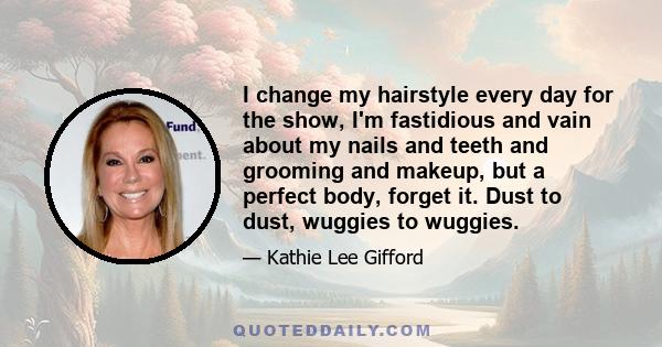 I change my hairstyle every day for the show, I'm fastidious and vain about my nails and teeth and grooming and makeup, but a perfect body, forget it. Dust to dust, wuggies to wuggies.