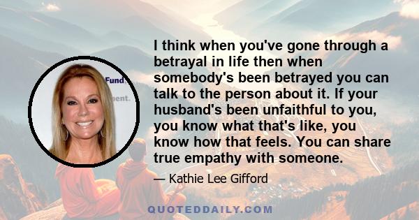 I think when you've gone through a betrayal in life then when somebody's been betrayed you can talk to the person about it. If your husband's been unfaithful to you, you know what that's like, you know how that feels.