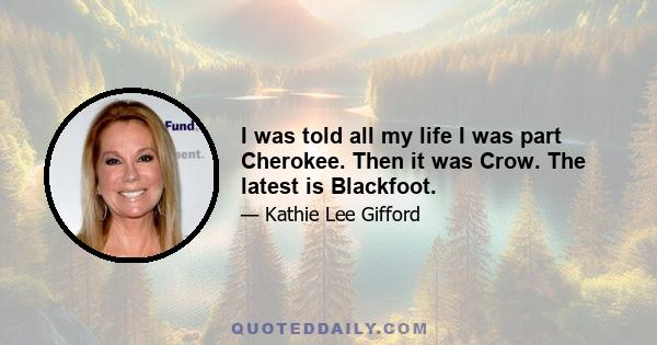 I was told all my life I was part Cherokee. Then it was Crow. The latest is Blackfoot.