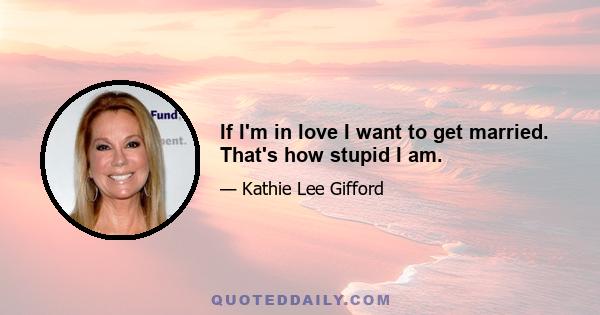 If I'm in love I want to get married. That's how stupid I am.