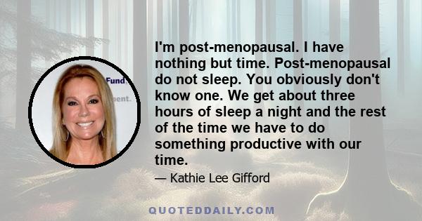 I'm post-menopausal. I have nothing but time. Post-menopausal do not sleep. You obviously don't know one. We get about three hours of sleep a night and the rest of the time we have to do something productive with our