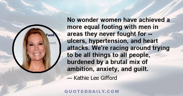 No wonder women have achieved a more equal footing with men in areas they never fought for -- ulcers, hypertension, and heart attacks. We're racing around trying to be all things to all people, burdened by a brutal mix