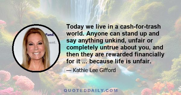 Today we live in a cash-for-trash world. Anyone can stand up and say anything unkind, unfair or completely untrue about you, and then they are rewarded financially for it ... because life is unfair.