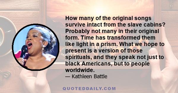 How many of the original songs survive intact from the slave cabins? Probably not many in their original form. Time has transformed them like light in a prism. What we hope to present is a version of those spirituals,