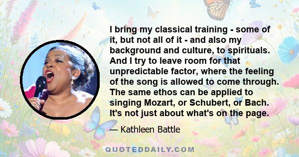 I bring my classical training - some of it, but not all of it - and also my background and culture, to spirituals. And I try to leave room for that unpredictable factor, where the feeling of the song is allowed to come