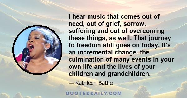 I hear music that comes out of need, out of grief, sorrow, suffering and out of overcoming these things, as well. That journey to freedom still goes on today. It's an incremental change, the culmination of many events