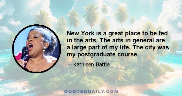 New York is a great place to be fed in the arts. The arts in general are a large part of my life. The city was my postgraduate course.