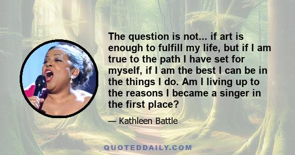 The question is not... if art is enough to fulfill my life, but if I am true to the path I have set for myself, if I am the best I can be in the things I do. Am I living up to the reasons I became a singer in the first