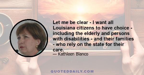 Let me be clear - I want all Louisiana citizens to have choice - including the elderly and persons with disabilities - and their families - who rely on the state for their care.