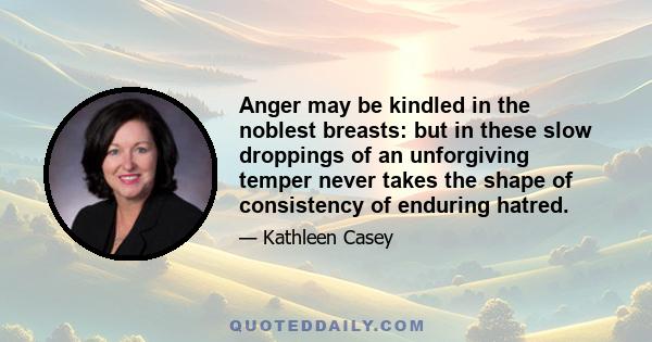 Anger may be kindled in the noblest breasts: but in these slow droppings of an unforgiving temper never takes the shape of consistency of enduring hatred.