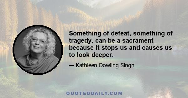 Something of defeat, something of tragedy, can be a sacrament because it stops us and causes us to look deeper.