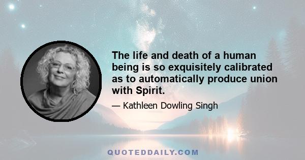 The life and death of a human being is so exquisitely calibrated as to automatically produce union with Spirit.