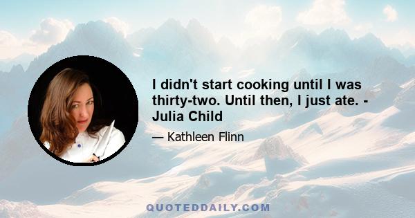 I didn't start cooking until I was thirty-two. Until then, I just ate. - Julia Child