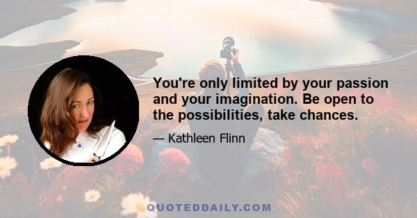 You're only limited by your passion and your imagination. Be open to the possibilities, take chances.