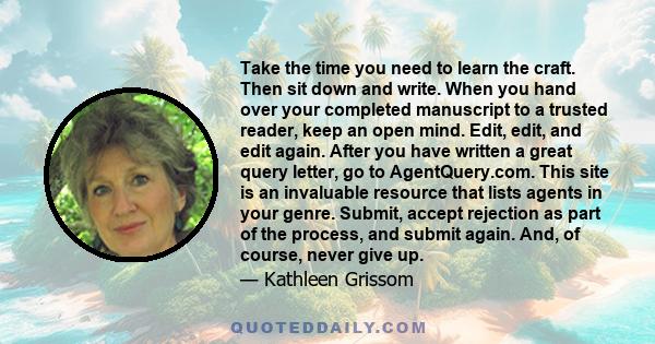 Take the time you need to learn the craft. Then sit down and write. When you hand over your completed manuscript to a trusted reader, keep an open mind. Edit, edit, and edit again. After you have written a great query