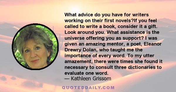 What advice do you have for writers working on their first novels?If you feel called to write a book, consider it a gift. Look around you. What assistance is the universe offering you as support? I was given an amazing