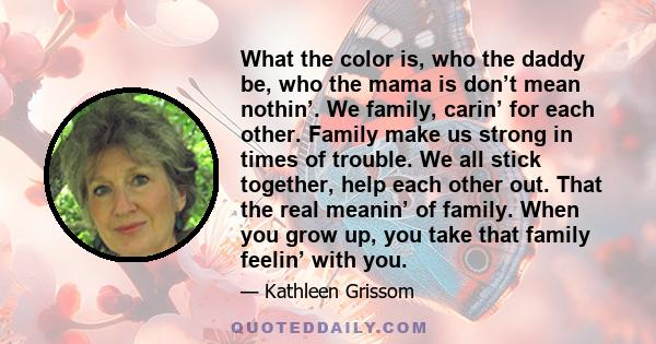 What the color is, who the daddy be, who the mama is don’t mean nothin’. We family, carin’ for each other. Family make us strong in times of trouble. We all stick together, help each other out. That the real meanin’ of