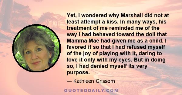 Yet, I wondered why Marshall did not at least attempt a kiss. In many ways, his treatment of me reminded me of the way I had behaved toward the doll that Mamma Mae had given me as a child. I favored it so that I had