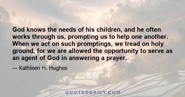 God knows the needs of his children, and he often works through us, prompting us to help one another. When we act on such promptings, we tread on holy ground, for we are allowed the opportunity to serve as an agent of