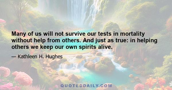 Many of us will not survive our tests in mortality without help from others. And just as true: in helping others we keep our own spirits alive.