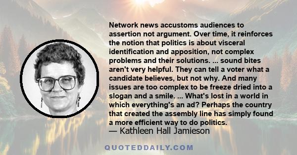 Network news accustoms audiences to assertion not argument. Over time, it reinforces the notion that politics is about visceral identification and apposition, not complex problems and their solutions. ... sound bites