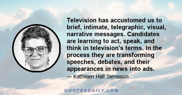 Television has accustomed us to brief, intimate, telegraphic, visual, narrative messages. Candidates are learning to act, speak, and think in television's terms. In the process they are transforming speeches, debates,