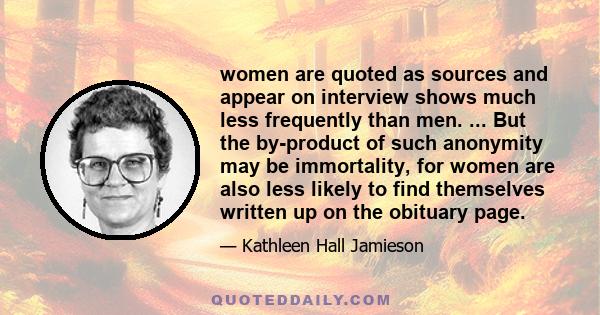 women are quoted as sources and appear on interview shows much less frequently than men. ... But the by-product of such anonymity may be immortality, for women are also less likely to find themselves written up on the