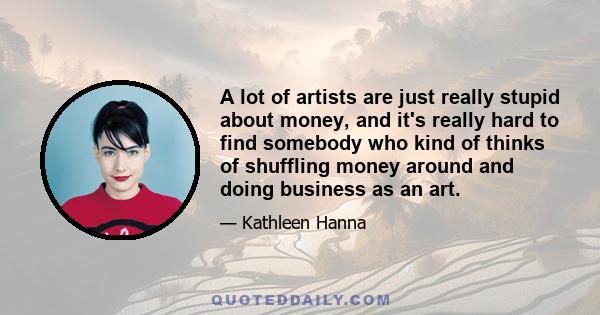 A lot of artists are just really stupid about money, and it's really hard to find somebody who kind of thinks of shuffling money around and doing business as an art.