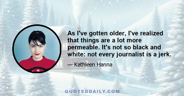 As I've gotten older, I've realized that things are a lot more permeable. It's not so black and white: not every journalist is a jerk.