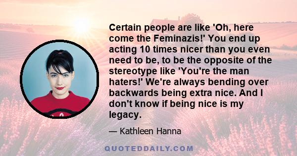 Certain people are like 'Oh, here come the Feminazis!' You end up acting 10 times nicer than you even need to be, to be the opposite of the stereotype like 'You're the man haters!' We're always bending over backwards