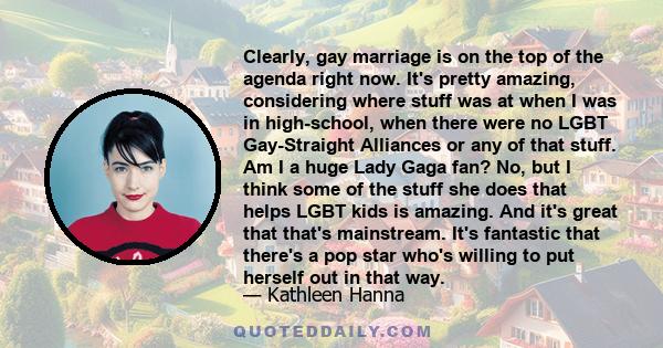 Clearly, gay marriage is on the top of the agenda right now. It's pretty amazing, considering where stuff was at when I was in high-school, when there were no LGBT Gay-Straight Alliances or any of that stuff. Am I a