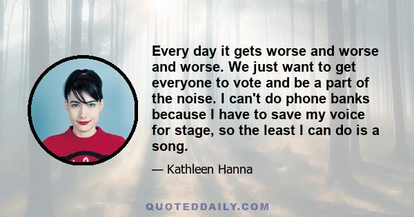 Every day it gets worse and worse and worse. We just want to get everyone to vote and be a part of the noise. I can't do phone banks because I have to save my voice for stage, so the least I can do is a song.