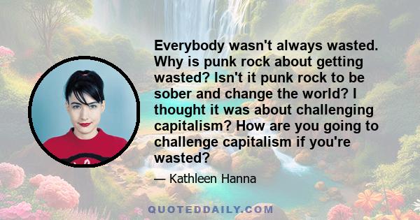 Everybody wasn't always wasted. Why is punk rock about getting wasted? Isn't it punk rock to be sober and change the world? I thought it was about challenging capitalism? How are you going to challenge capitalism if