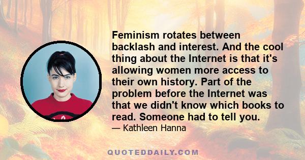 Feminism rotates between backlash and interest. And the cool thing about the Internet is that it's allowing women more access to their own history. Part of the problem before the Internet was that we didn't know which