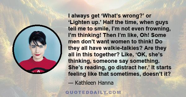 I always get ‘What’s wrong?’ or ‘Lighten up.’ Half the time, when guys tell me to smile, I’m not even frowning, I’m thinking! Then I’m like, Oh! Some men don’t want women to think! Do they all have walkie-talkies? Are