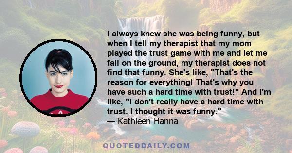 I always knew she was being funny, but when I tell my therapist that my mom played the trust game with me and let me fall on the ground, my therapist does not find that funny. She's like, That's the reason for