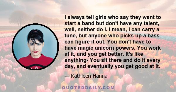 I always tell girls who say they want to start a band but don't have any talent, well, neither do I. I mean, I can carry a tune, but anyone who picks up a bass can figure it out. You don't have to have magic unicorn