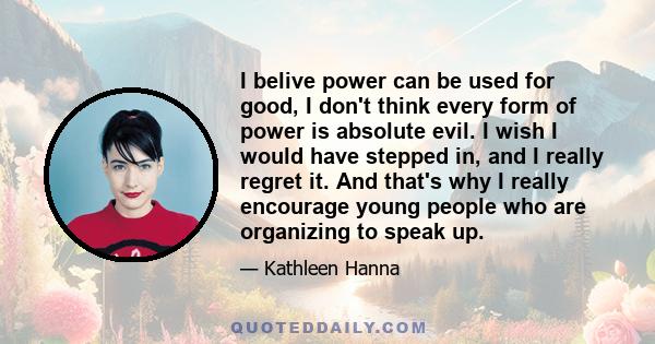 I belive power can be used for good, I don't think every form of power is absolute evil. I wish I would have stepped in, and I really regret it. And that's why I really encourage young people who are organizing to speak 