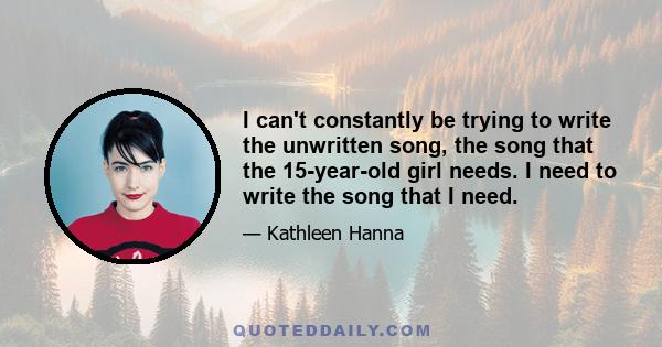 I can't constantly be trying to write the unwritten song, the song that the 15-year-old girl needs. I need to write the song that I need.