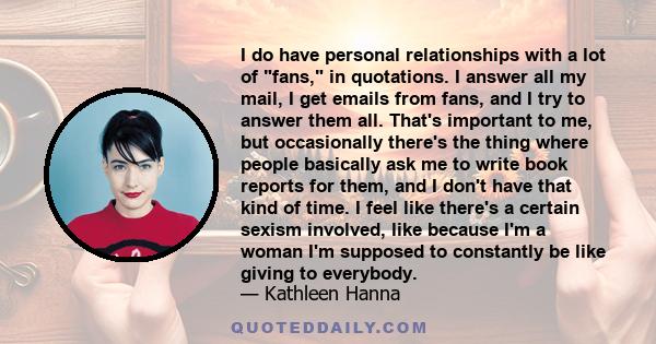 I do have personal relationships with a lot of fans, in quotations. I answer all my mail, I get emails from fans, and I try to answer them all. That's important to me, but occasionally there's the thing where people