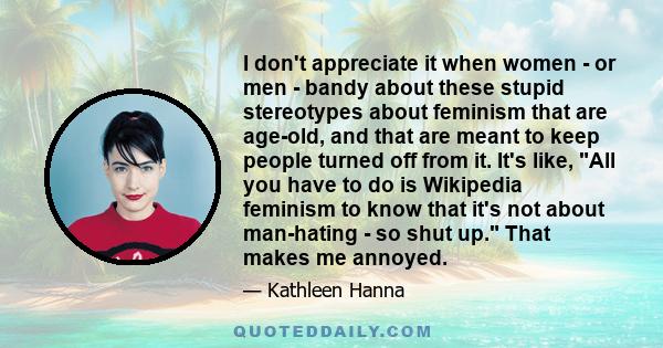 I don't appreciate it when women - or men - bandy about these stupid stereotypes about feminism that are age-old, and that are meant to keep people turned off from it. It's like, All you have to do is Wikipedia feminism 