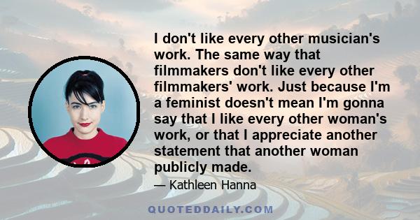 I don't like every other musician's work. The same way that filmmakers don't like every other filmmakers' work. Just because I'm a feminist doesn't mean I'm gonna say that I like every other woman's work, or that I